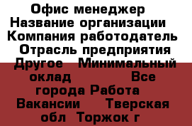 Офис-менеджер › Название организации ­ Компания-работодатель › Отрасль предприятия ­ Другое › Минимальный оклад ­ 15 000 - Все города Работа » Вакансии   . Тверская обл.,Торжок г.